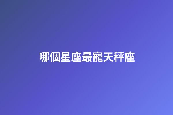 哪個星座最寵天秤座-第1張-星座運勢-玄機派