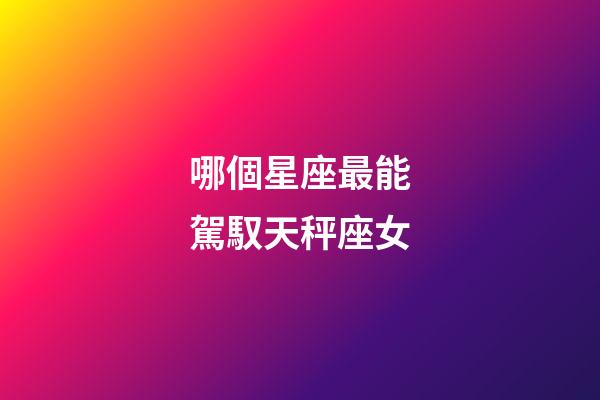 哪個星座最能駕馭天秤座女-第1張-星座運勢-玄機派