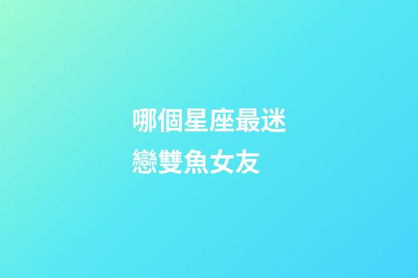 哪個星座最迷戀雙魚女友-第1張-星座運勢-玄機派