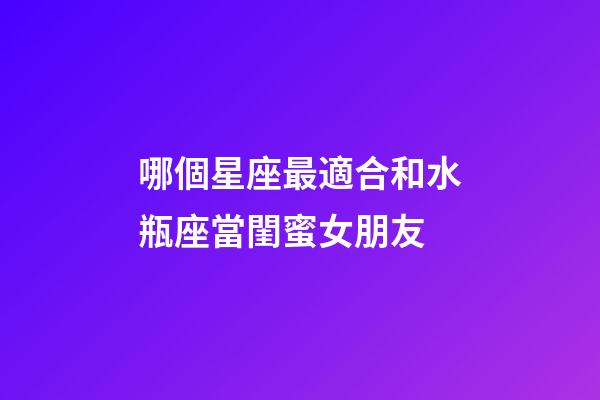 哪個星座最適合和水瓶座當閨蜜女朋友-第1張-星座運勢-玄機派