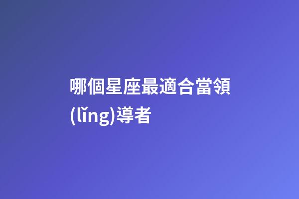 哪個星座最適合當領(lǐng)導者-第1張-星座運勢-玄機派