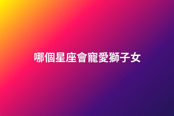 哪個星座會寵愛獅子女-第1張-星座運勢-玄機派