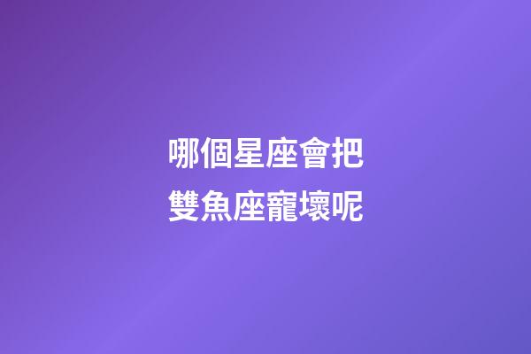 哪個星座會把雙魚座寵壞呢-第1張-星座運勢-玄機派