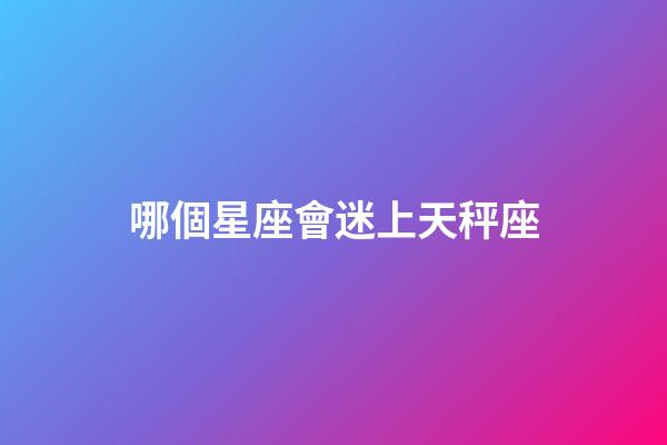 哪個星座會迷上天秤座-第1張-星座運勢-玄機派