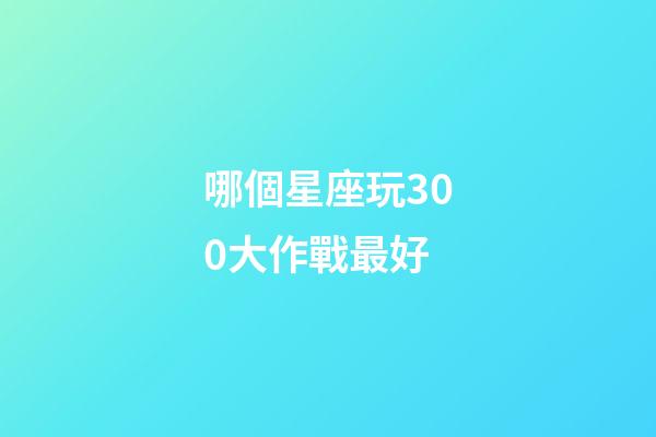 哪個星座玩300大作戰最好-第1張-星座運勢-玄機派