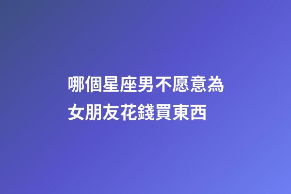 哪個星座男不愿意為女朋友花錢買東西-第1張-星座運勢-玄機派