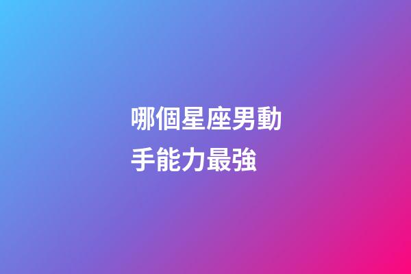 哪個星座男動手能力最強-第1張-星座運勢-玄機派