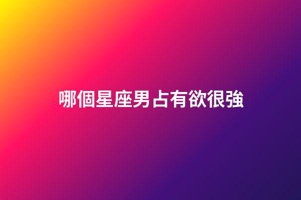 哪個星座男占有欲很強-第1張-星座運勢-玄機派
