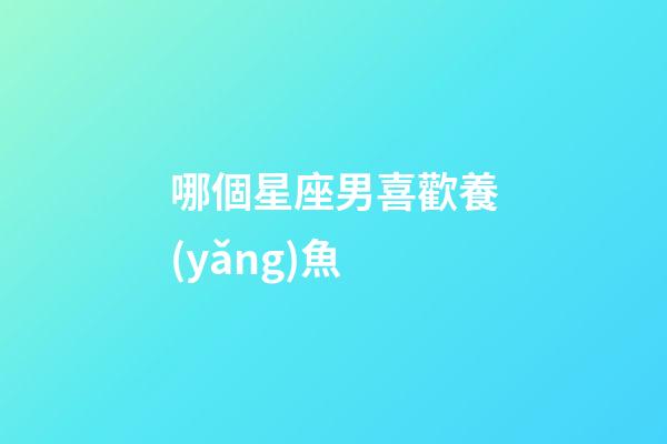 哪個星座男喜歡養(yǎng)魚-第1張-星座運勢-玄機派