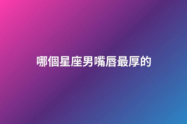 哪個星座男嘴唇最厚的-第1張-星座運勢-玄機派