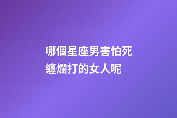 哪個星座男害怕死纏爛打的女人呢-第1張-星座運勢-玄機派