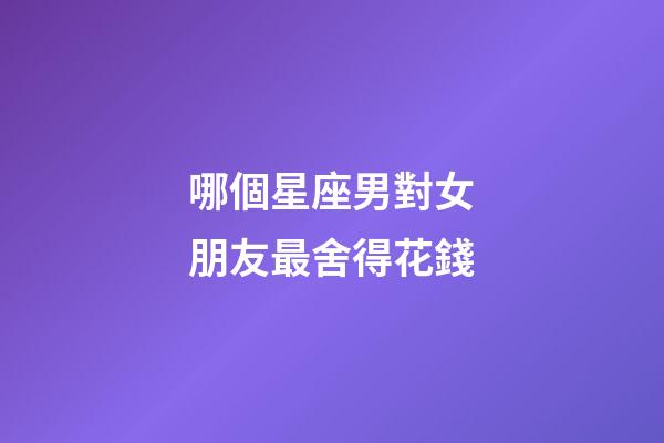 哪個星座男對女朋友最舍得花錢-第1張-星座運勢-玄機派