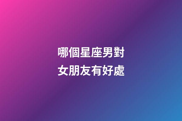 哪個星座男對女朋友有好處-第1張-星座運勢-玄機派