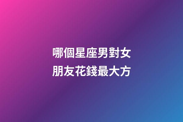 哪個星座男對女朋友花錢最大方-第1張-星座運勢-玄機派