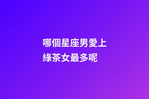 哪個星座男愛上綠茶女最多呢-第1張-星座運勢-玄機派