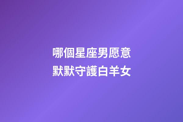 哪個星座男愿意默默守護白羊女-第1張-星座運勢-玄機派