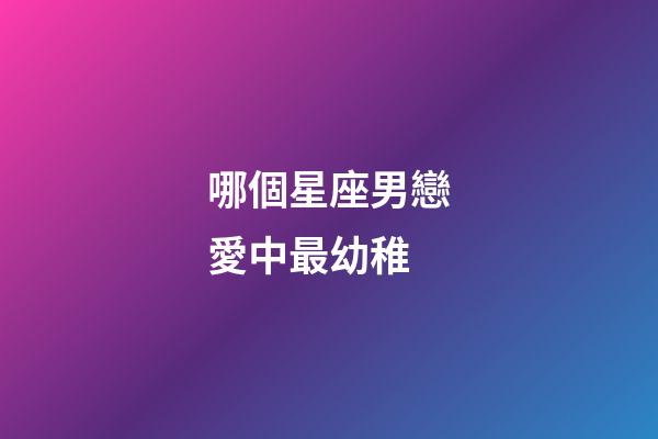 哪個星座男戀愛中最幼稚-第1張-星座運勢-玄機派