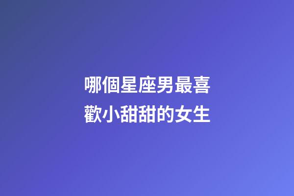 哪個星座男最喜歡小甜甜的女生-第1張-星座運勢-玄機派