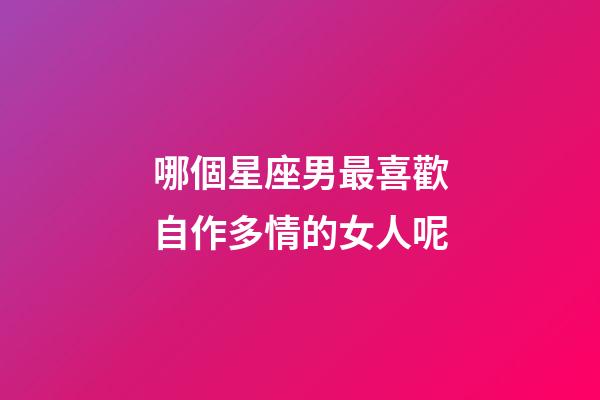 哪個星座男最喜歡自作多情的女人呢-第1張-星座運勢-玄機派