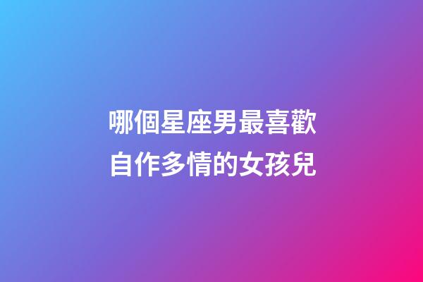 哪個星座男最喜歡自作多情的女孩兒-第1張-星座運勢-玄機派