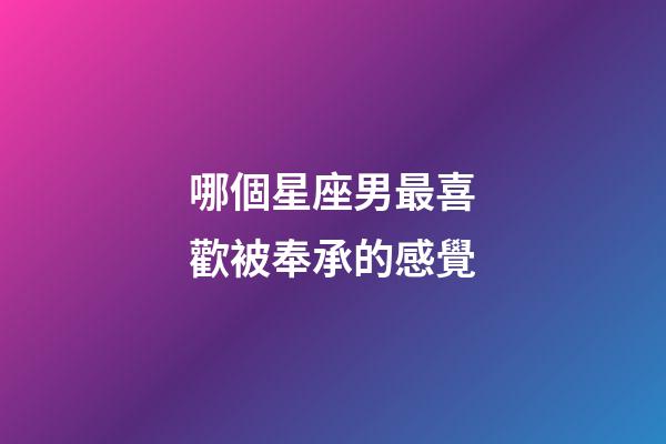 哪個星座男最喜歡被奉承的感覺-第1張-星座運勢-玄機派