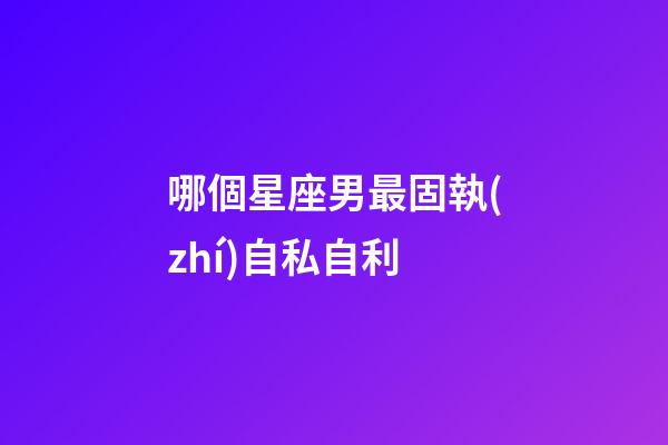 哪個星座男最固執(zhí)自私自利-第1張-星座運勢-玄機派