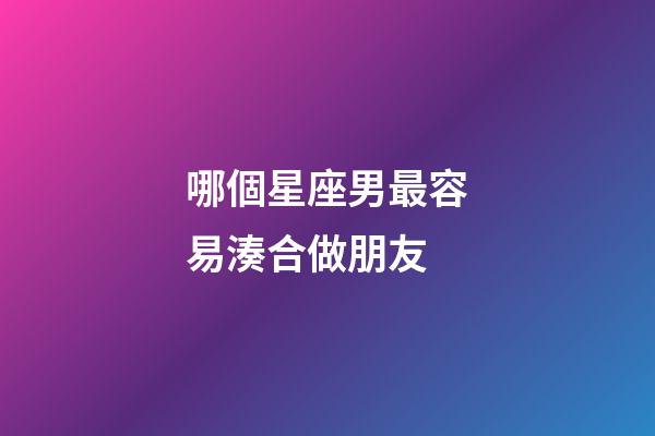 哪個星座男最容易湊合做朋友-第1張-星座運勢-玄機派