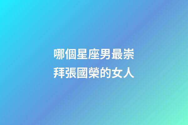 哪個星座男最崇拜張國榮的女人-第1張-星座運勢-玄機派