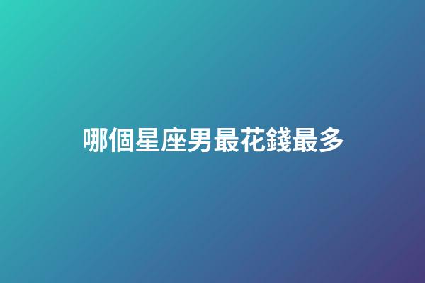 哪個星座男最花錢最多-第1張-星座運勢-玄機派