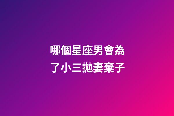 哪個星座男會為了小三拋妻棄子-第1張-星座運勢-玄機派