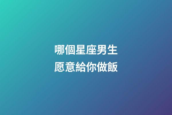 哪個星座男生愿意給你做飯-第1張-星座運勢-玄機派