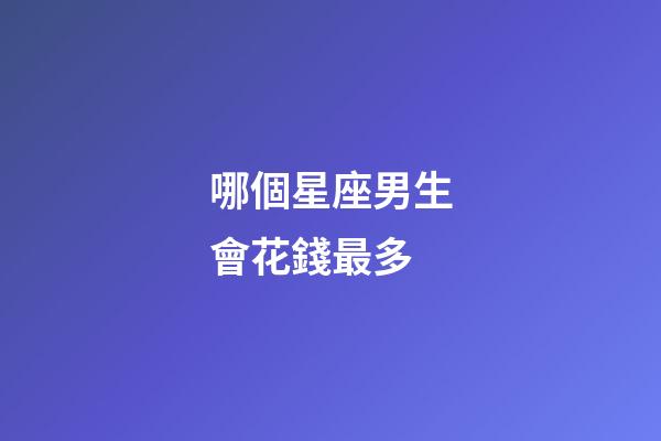 哪個星座男生會花錢最多-第1張-星座運勢-玄機派
