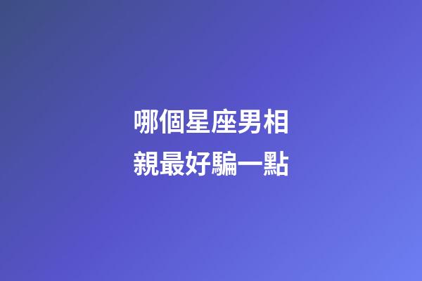 哪個星座男相親最好騙一點-第1張-星座運勢-玄機派