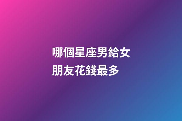 哪個星座男給女朋友花錢最多-第1張-星座運勢-玄機派