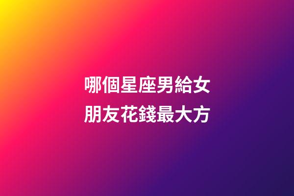 哪個星座男給女朋友花錢最大方