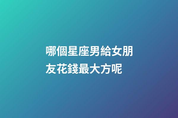 哪個星座男給女朋友花錢最大方呢-第1張-星座運勢-玄機派