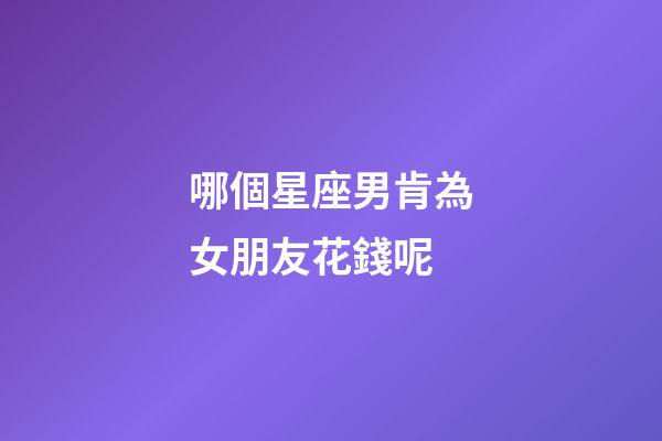 哪個星座男肯為女朋友花錢呢-第1張-星座運勢-玄機派