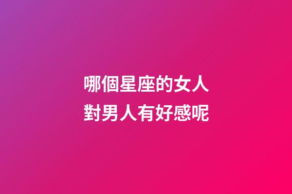 哪個星座的女人對男人有好感呢-第1張-星座運(yùn)勢-玄機(jī)派