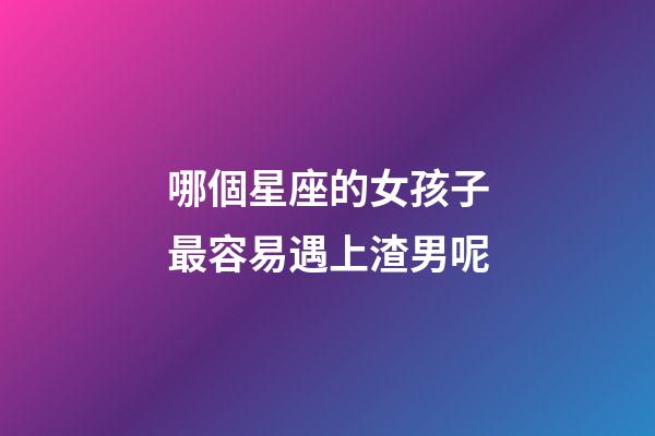 哪個星座的女孩子最容易遇上渣男呢-第1張-星座運勢-玄機派