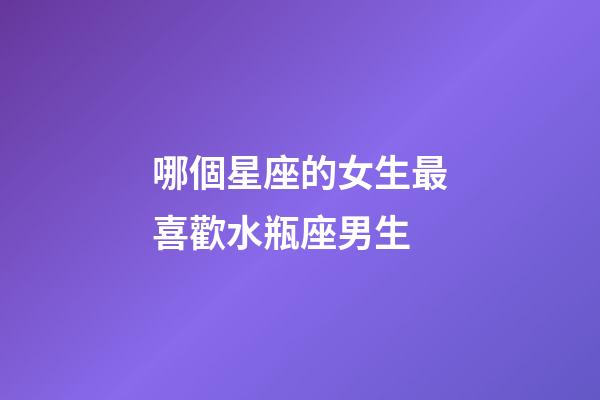 哪個星座的女生最喜歡水瓶座男生-第1張-星座運勢-玄機派