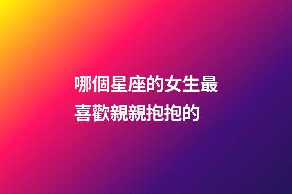哪個星座的女生最喜歡親親抱抱的-第1張-星座運勢-玄機派