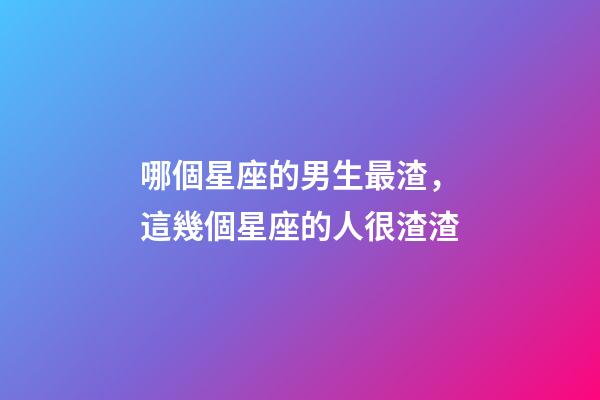 哪個星座的男生最渣，這幾個星座的人很渣渣-第1張-觀點-玄機派