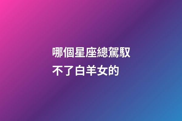 哪個星座總駕馭不了白羊女的-第1張-星座運勢-玄機派