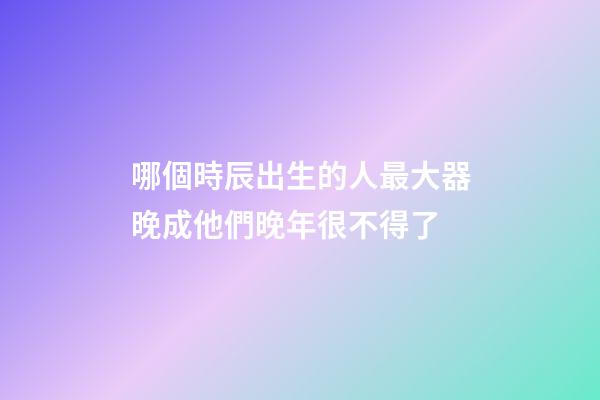 哪個時辰出生的人最大器晚成?他們晚年很不得了