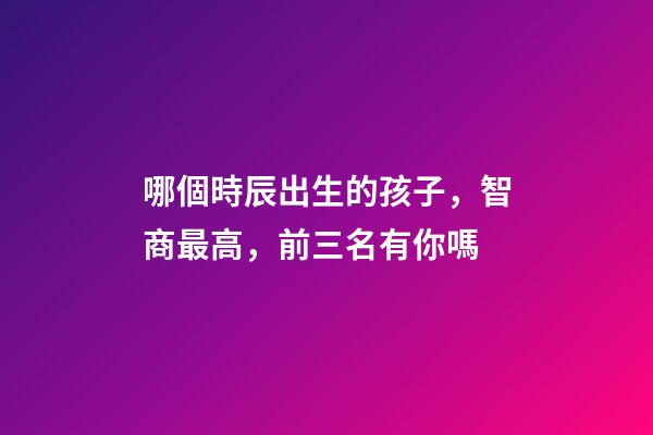 哪個時辰出生的孩子，智商最高，前三名有你嗎