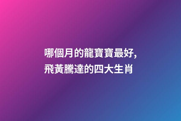 哪個月的龍寶寶最好,飛黃騰達的四大生肖-第1張-觀點-玄機派