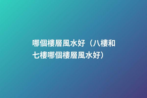 哪個樓層風水好（八樓和七樓哪個樓層風水好）