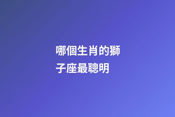 哪個生肖的獅子座最聰明-第1張-星座運勢-玄機派