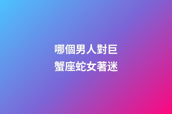 哪個男人對巨蟹座蛇女著迷-第1張-星座運勢-玄機派