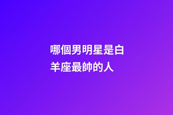 哪個男明星是白羊座最帥的人-第1張-星座運勢-玄機派
